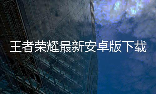 王者荣耀最新安卓版下载安装