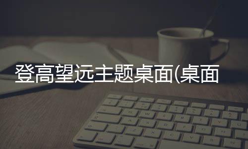 登高望远主题桌面(桌面主题美化锁屏软件)