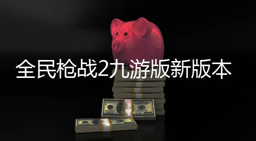 全民枪战2九游版新版本