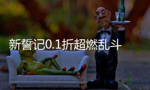 新誓记0.1折超燃乱斗