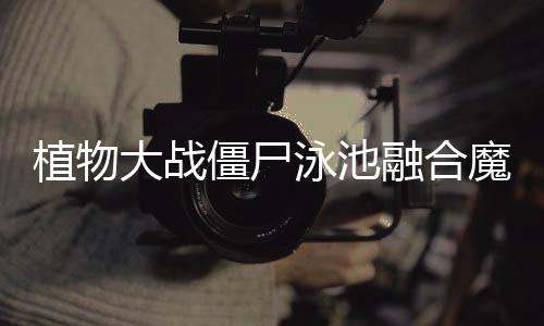 植物大战僵尸泳池融合魔改版