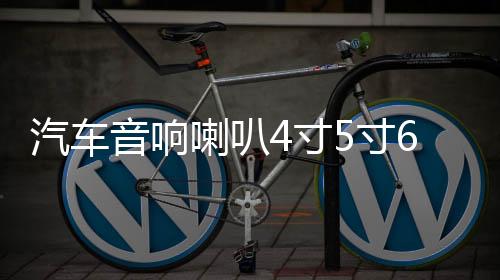 汽车音响喇叭4寸5寸6.5寸同轴全频中重低音车载喇叭套装无损改装