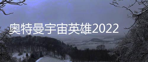 奥特曼宇宙英雄2022最新版