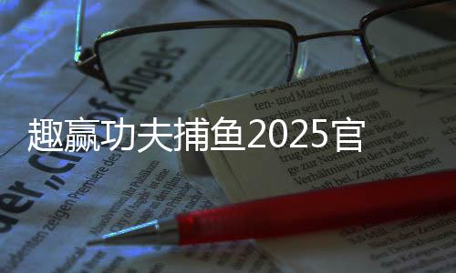 趣赢功夫捕鱼2025官方版