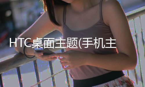 HTC桌面主题(手机主题桌面美化软件)